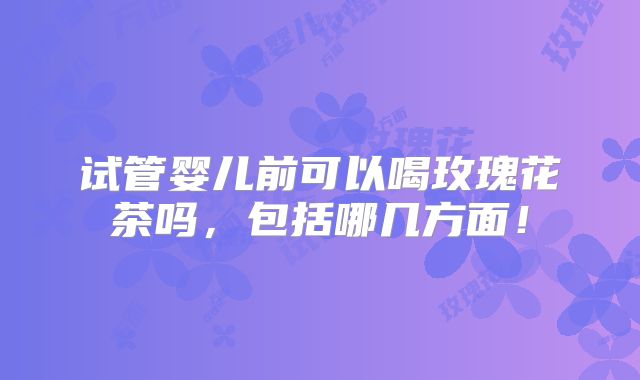 试管婴儿前可以喝玫瑰花茶吗，包括哪几方面！