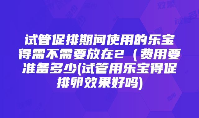试管促排期间使用的乐宝得需不需要放在2（费用要准备多少(试管用乐宝得促排卵效果好吗)
