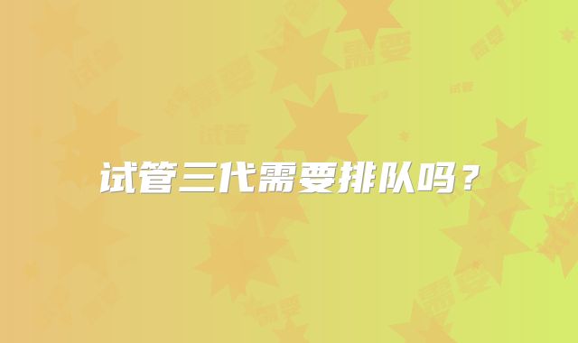 试管三代需要排队吗？