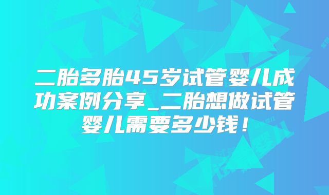 二胎多胎45岁试管婴儿成功案例分享_二胎想做试管婴儿需要多少钱！