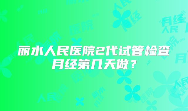 丽水人民医院2代试管检查月经第几天做?