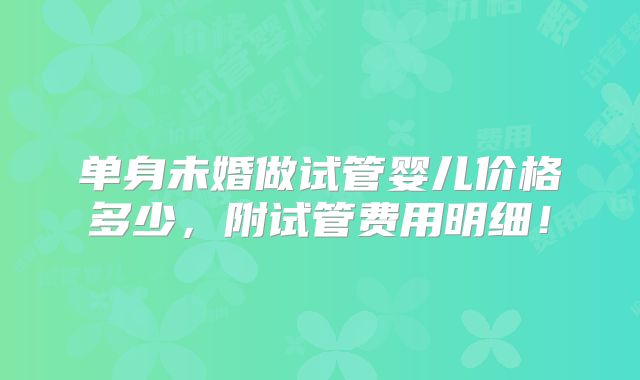 单身未婚做试管婴儿价格多少,附试管费用明细!