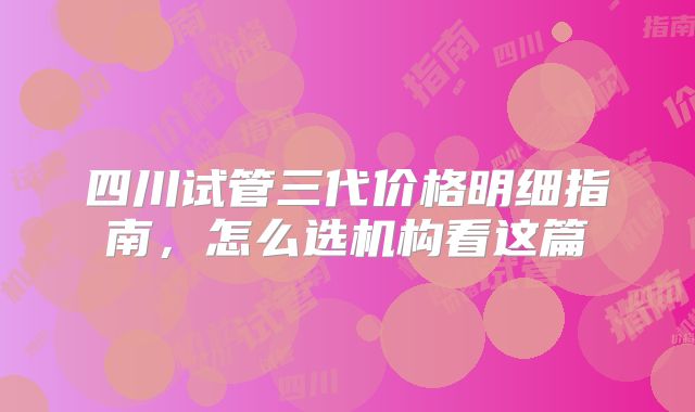 四川试管三代价格明细指南，怎么选机构看这篇