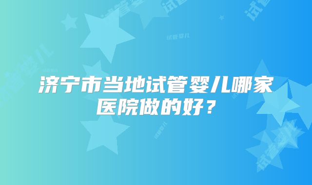 济宁市当地试管婴儿哪家医院做的好?