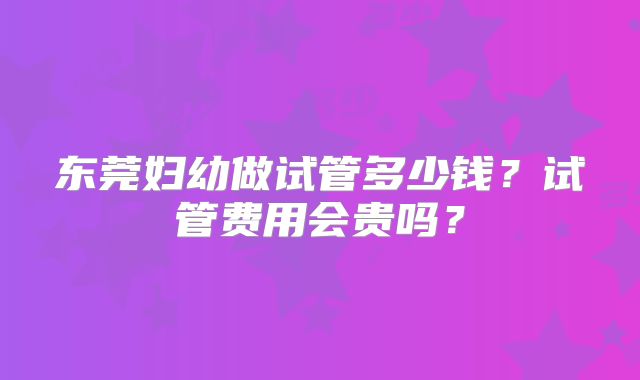 东莞妇幼做试管多少钱？试管费用会贵吗？