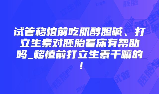 试管移植前吃肌醇胆碱、打立生素对胚胎着床有帮助吗_移植前打立生素干嘛的！