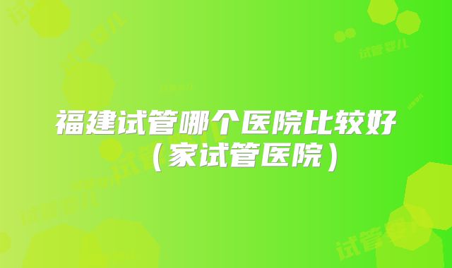 福建试管哪个医院比较好（家试管医院）