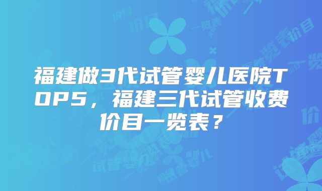 福建做3代试管婴儿医院TOP5，福建三代试管收费价目一览表？
