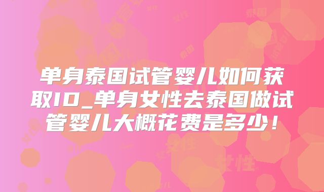 单身泰国试管婴儿如何获取ID_单身女性去泰国做试管婴儿大概花费是多少！