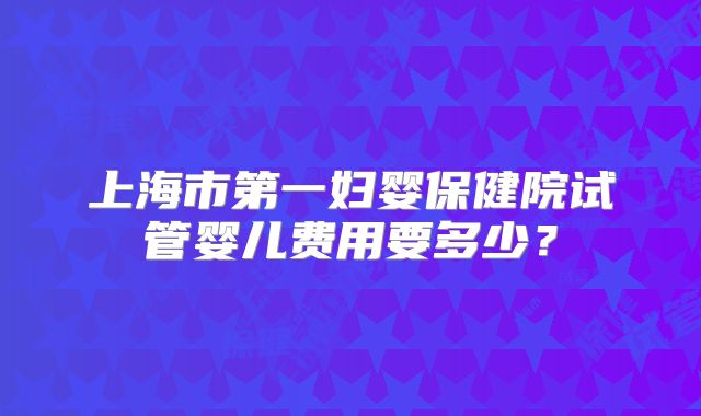 上海市第一妇婴保健院试管婴儿费用要多少？