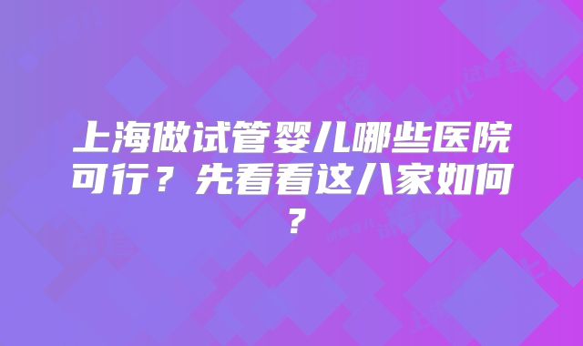 上海做试管婴儿哪些医院可行？先看看这八家如何？