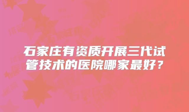 石家庄有资质开展三代试管技术的医院哪家最好？