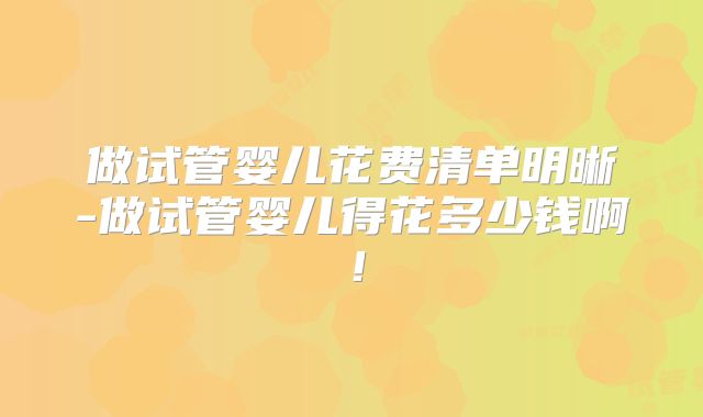 做试管婴儿花费清单明晰-做试管婴儿得花多少钱啊!