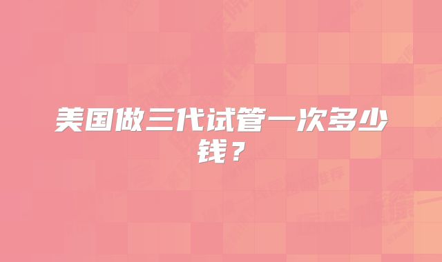 美国做三代试管一次多少钱?