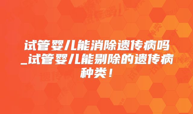 试管婴儿能消除遗传病吗_试管婴儿能剔除的遗传病种类！
