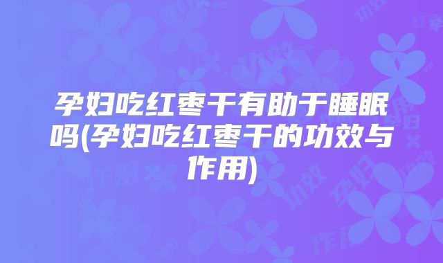 孕妇吃红枣干有助于睡眠吗(孕妇吃红枣干的功效与作用)