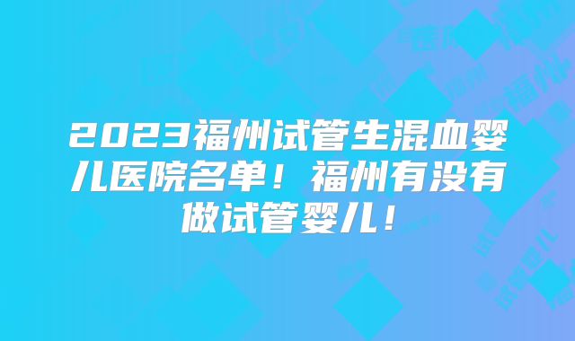 2023福州试管生混血婴儿医院名单!福州有没有做试管婴儿!