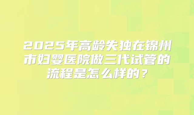 2025年高龄失独在锦州市妇婴医院做三代试管的流程是怎么样的?