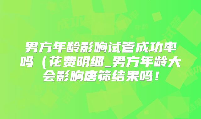 男方年龄影响试管成功率吗(花费明细_男方年龄大会影响唐筛结果吗!