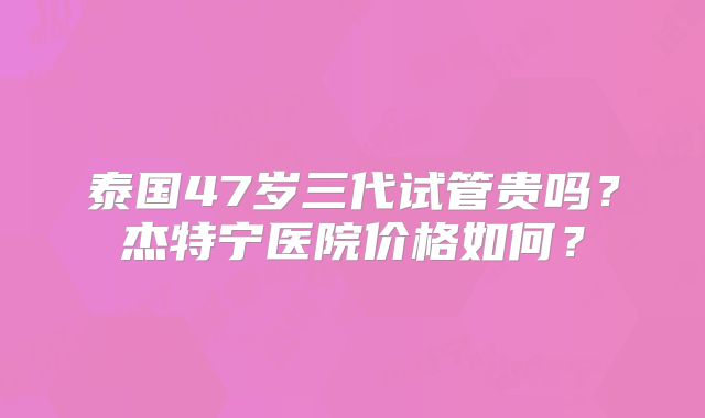 泰国47岁三代试管贵吗?杰特宁医院价格如何?