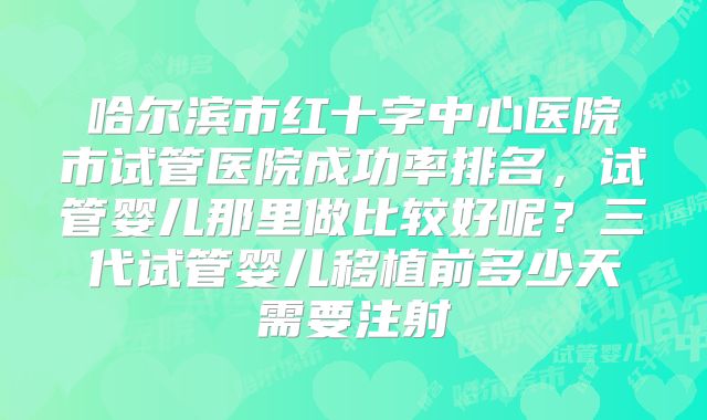 哈尔滨市红十字中心医院市试管医院成功率排名，试管婴儿那里做比较好呢？三代试管婴儿移植前多少天需要注射