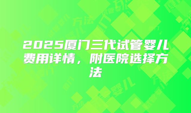2025厦门三代试管婴儿费用详情,附医院选择方法
