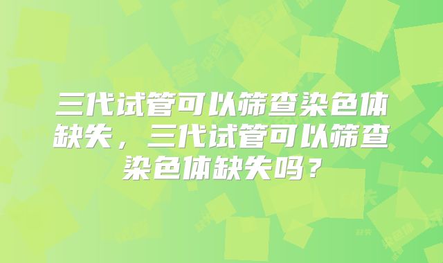 三代试管可以筛查染色体缺失,三代试管可以筛查染色体缺失吗?