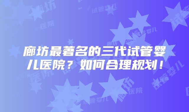 廊坊最著名的三代试管婴儿医院?如何合理规划!