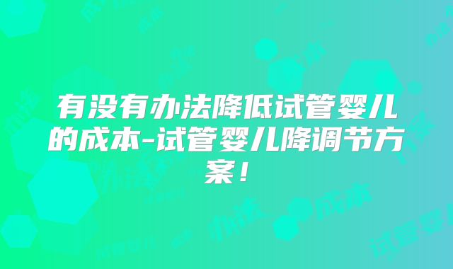 有没有办法降低试管婴儿的成本-试管婴儿降调节方案！