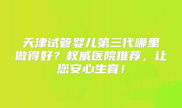 天津试管婴儿第三代哪里做得好？权威医院推荐，让您安心生育！