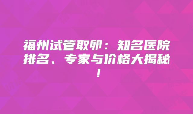 福州试管取卵:知名医院排名、专家与价格大揭秘!