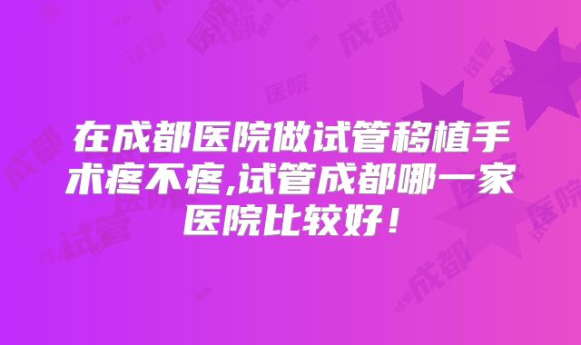在成都医院做试管移植手术疼不疼,试管成都哪一家医院比较好！