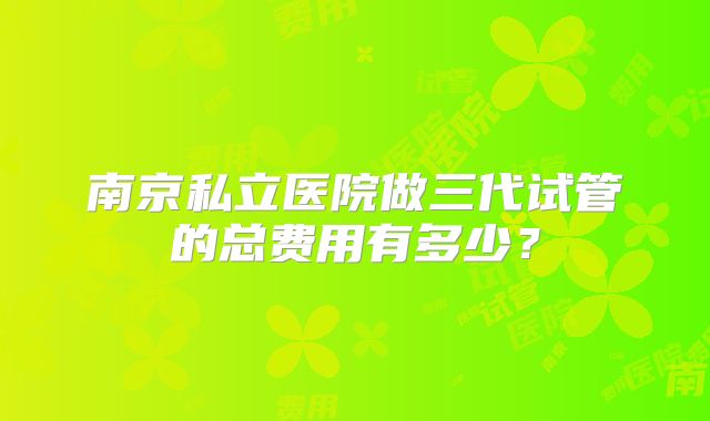 南京私立医院做三代试管的总费用有多少？