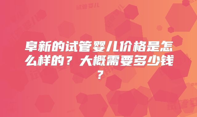 阜新的试管婴儿价格是怎么样的?大概需要多少钱?