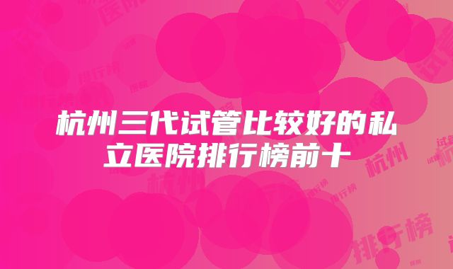 杭州三代试管比较好的私立医院排行榜前十