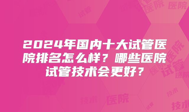 2024年国内十大试管医院排名怎么样？哪些医院试管技术会更好？