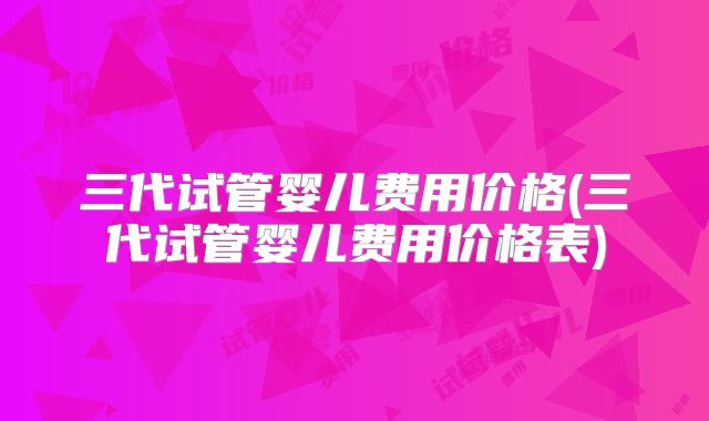 三代试管婴儿费用价格(三代试管婴儿费用价格表)