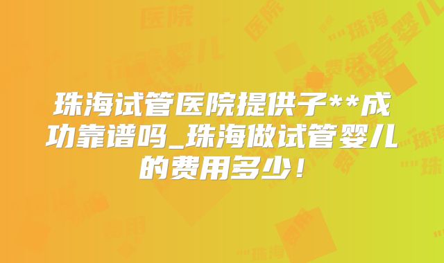珠海试管医院提供子**成功靠谱吗_珠海做试管婴儿的费用多少！