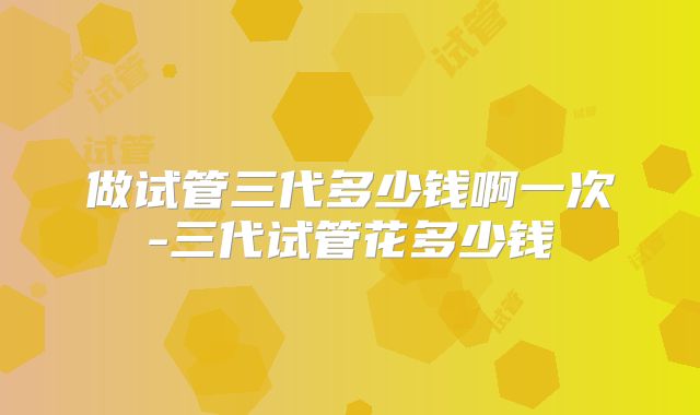 做试管三代多少钱啊一次-三代试管花多少钱