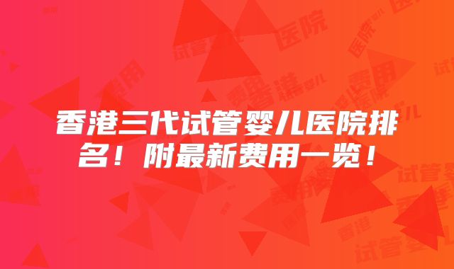 香港三代试管婴儿医院排名！附最新费用一览！