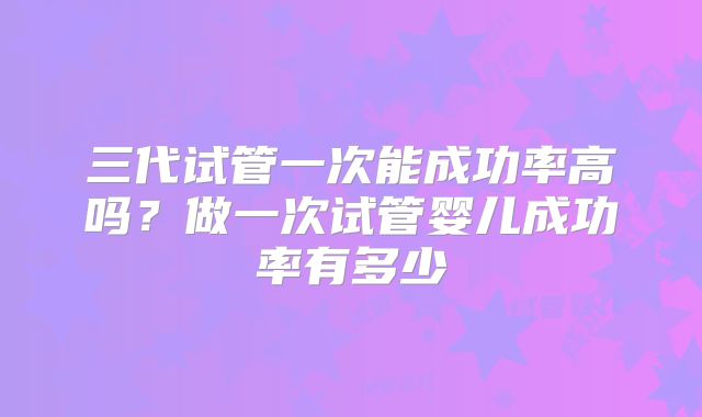三代试管一次能成功率高吗？做一次试管婴儿成功率有多少
