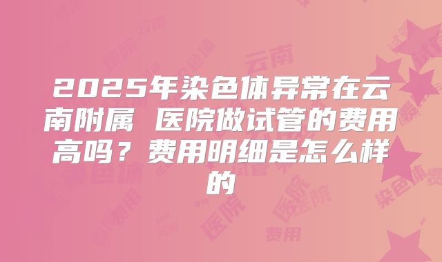2025年染色体异常在云南附属 医院做试管的费用高吗？费用明细是怎么样的