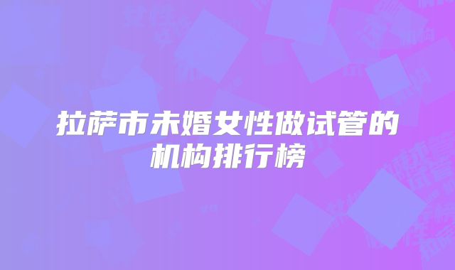 拉萨市未婚女性做试管的机构排行榜