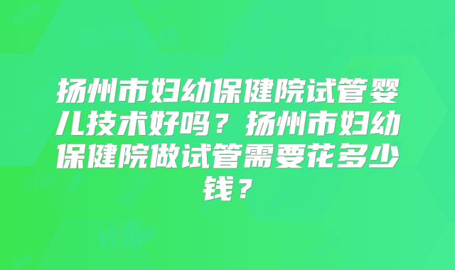 扬州市妇幼保健院试管婴儿技术好吗？扬州市妇幼保健院做试管需要花多少钱？