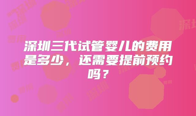 深圳三代试管婴儿的费用是多少,还需要提前预约吗?