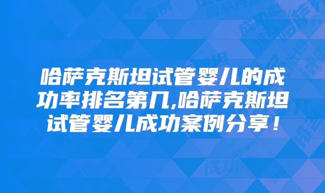 哈萨克斯坦试管婴儿的成功率排名第几,哈萨克斯坦试管婴儿成功案例分享！