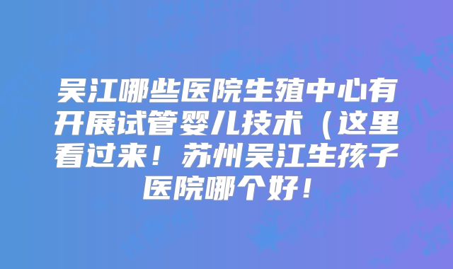 吴江哪些医院生殖中心有开展试管婴儿技术(这里看过来!苏州吴江生孩子医院哪个好!