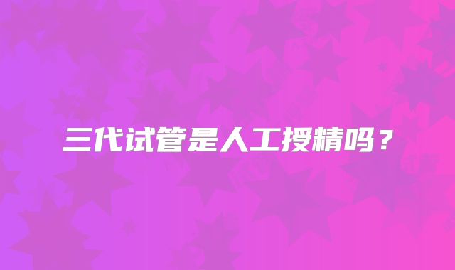 三代试管是人工授精吗？