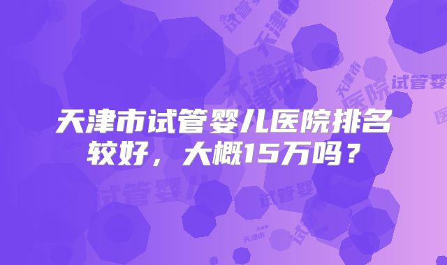 天津市试管婴儿医院排名较好，大概15万吗？