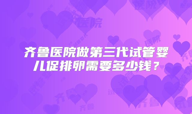 齐鲁医院做第三代试管婴儿促排卵需要多少钱?